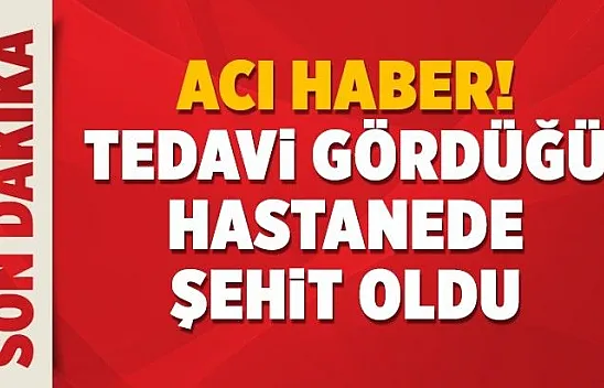 Acı haber! Tedavi gördüğü hastanede şehit oldu